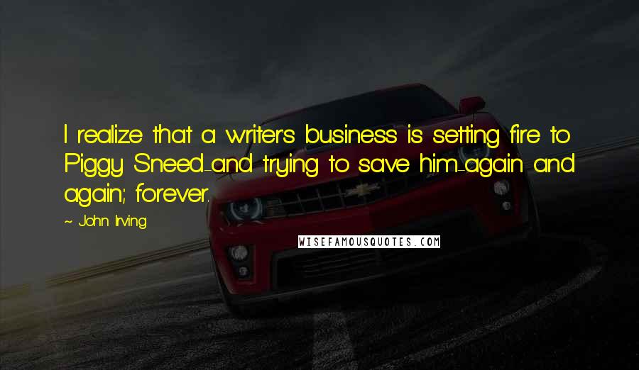 John Irving Quotes: I realize that a writer's business is setting fire to Piggy Sneed-and trying to save him-again and again; forever.