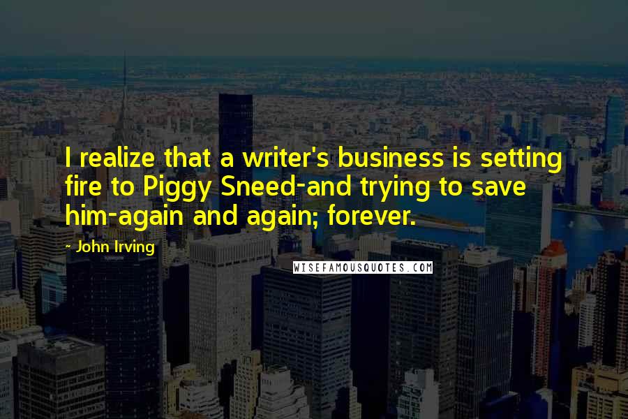 John Irving Quotes: I realize that a writer's business is setting fire to Piggy Sneed-and trying to save him-again and again; forever.