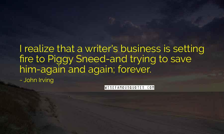 John Irving Quotes: I realize that a writer's business is setting fire to Piggy Sneed-and trying to save him-again and again; forever.