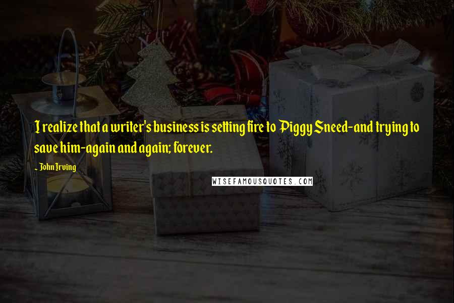 John Irving Quotes: I realize that a writer's business is setting fire to Piggy Sneed-and trying to save him-again and again; forever.