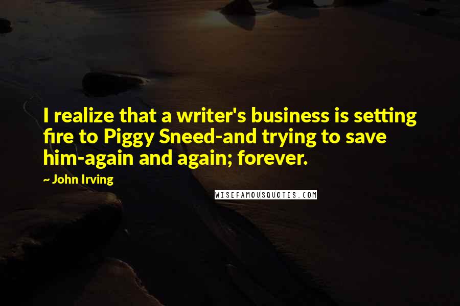 John Irving Quotes: I realize that a writer's business is setting fire to Piggy Sneed-and trying to save him-again and again; forever.