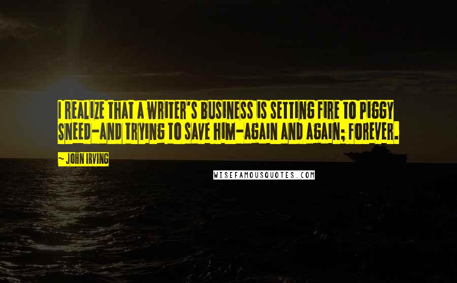 John Irving Quotes: I realize that a writer's business is setting fire to Piggy Sneed-and trying to save him-again and again; forever.