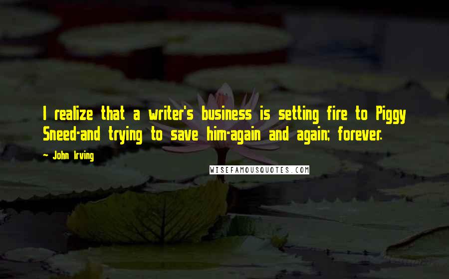 John Irving Quotes: I realize that a writer's business is setting fire to Piggy Sneed-and trying to save him-again and again; forever.