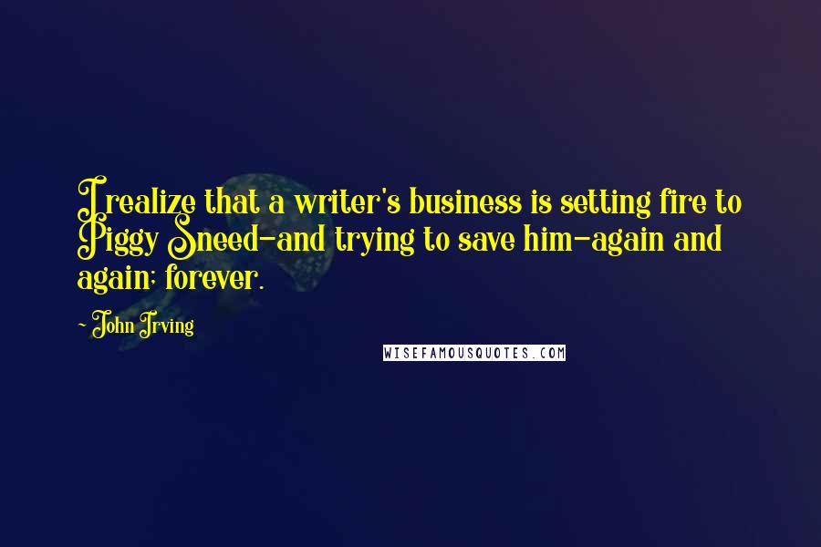 John Irving Quotes: I realize that a writer's business is setting fire to Piggy Sneed-and trying to save him-again and again; forever.