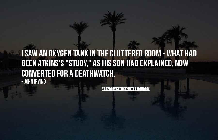 John Irving Quotes: I saw an oxygen tank in the cluttered room - what had been Atkins's "study," as his son had explained, now converted for a deathwatch.