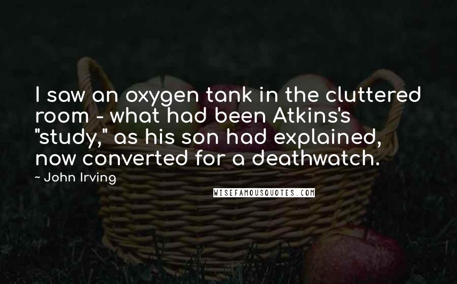 John Irving Quotes: I saw an oxygen tank in the cluttered room - what had been Atkins's "study," as his son had explained, now converted for a deathwatch.