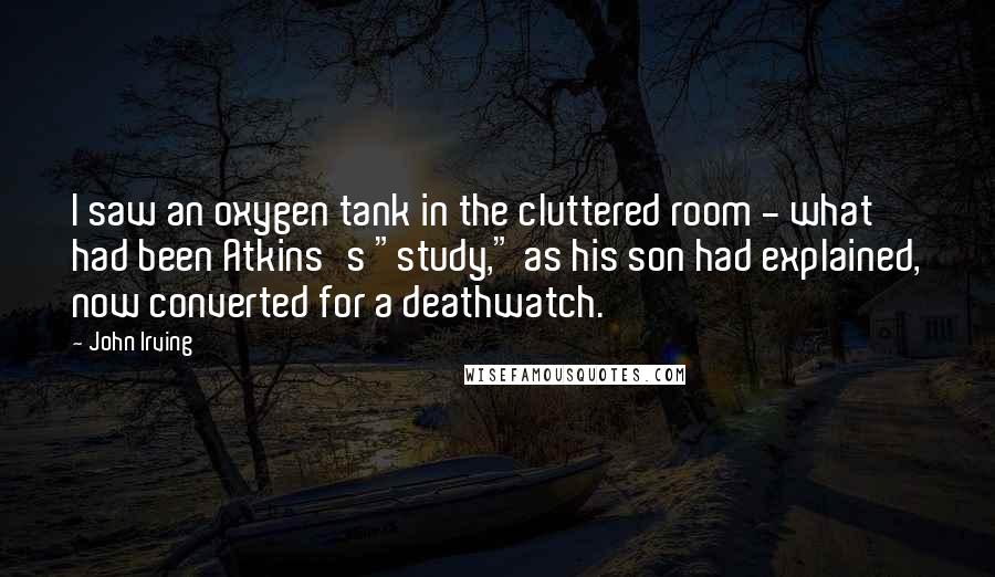 John Irving Quotes: I saw an oxygen tank in the cluttered room - what had been Atkins's "study," as his son had explained, now converted for a deathwatch.