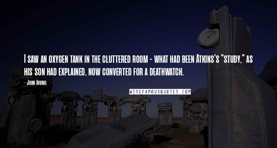 John Irving Quotes: I saw an oxygen tank in the cluttered room - what had been Atkins's "study," as his son had explained, now converted for a deathwatch.