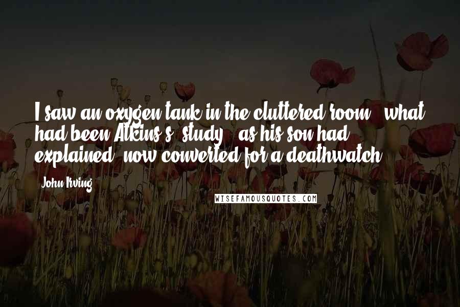 John Irving Quotes: I saw an oxygen tank in the cluttered room - what had been Atkins's "study," as his son had explained, now converted for a deathwatch.