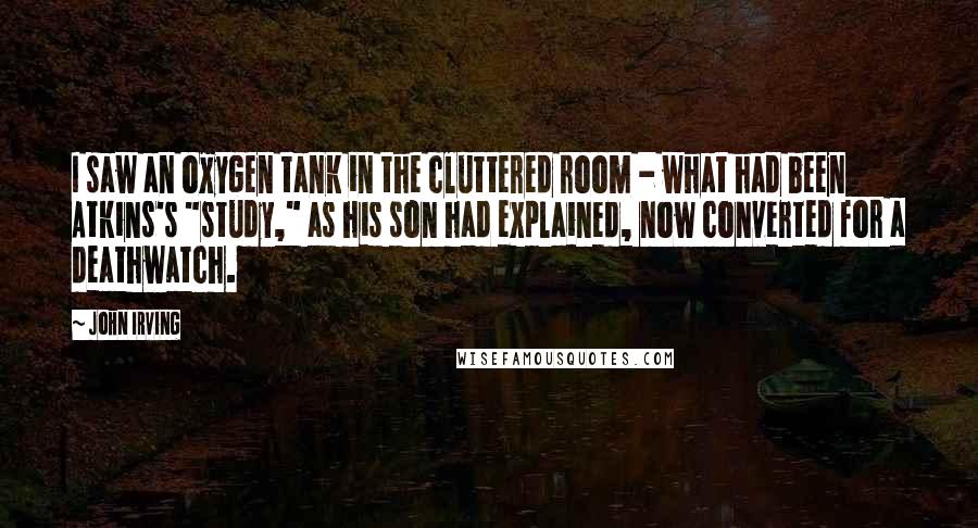 John Irving Quotes: I saw an oxygen tank in the cluttered room - what had been Atkins's "study," as his son had explained, now converted for a deathwatch.