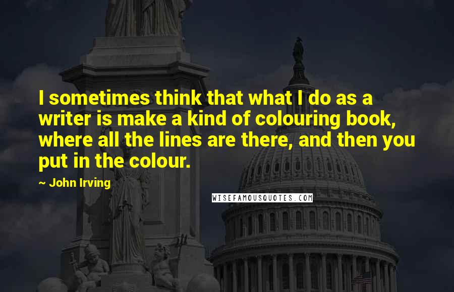 John Irving Quotes: I sometimes think that what I do as a writer is make a kind of colouring book, where all the lines are there, and then you put in the colour.
