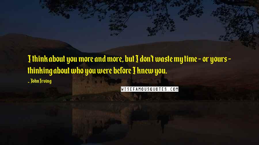 John Irving Quotes: I think about you more and more, but I don't waste my time - or yours - thinking about who you were before I knew you.