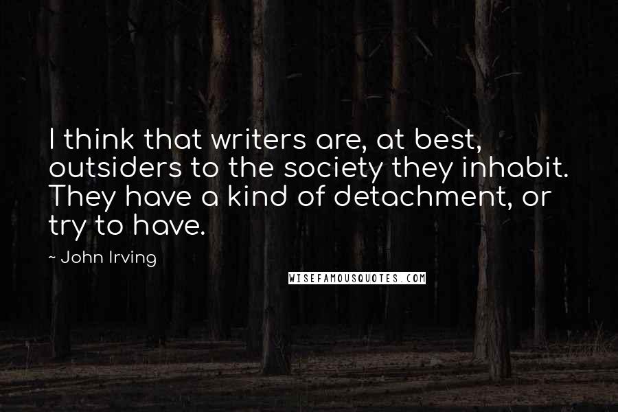 John Irving Quotes: I think that writers are, at best, outsiders to the society they inhabit. They have a kind of detachment, or try to have.