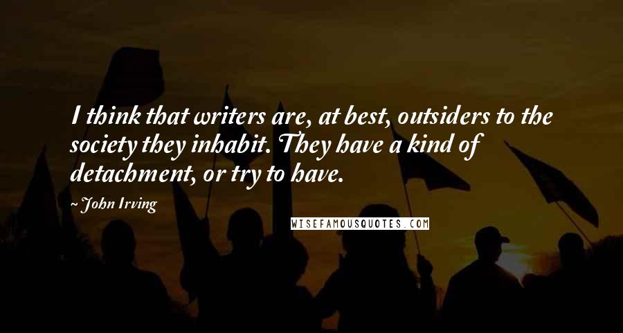 John Irving Quotes: I think that writers are, at best, outsiders to the society they inhabit. They have a kind of detachment, or try to have.