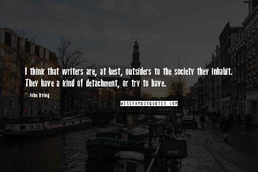 John Irving Quotes: I think that writers are, at best, outsiders to the society they inhabit. They have a kind of detachment, or try to have.