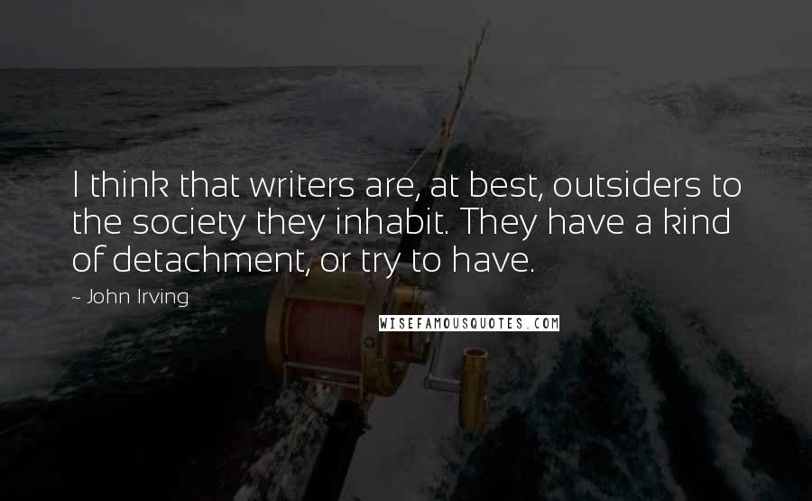 John Irving Quotes: I think that writers are, at best, outsiders to the society they inhabit. They have a kind of detachment, or try to have.