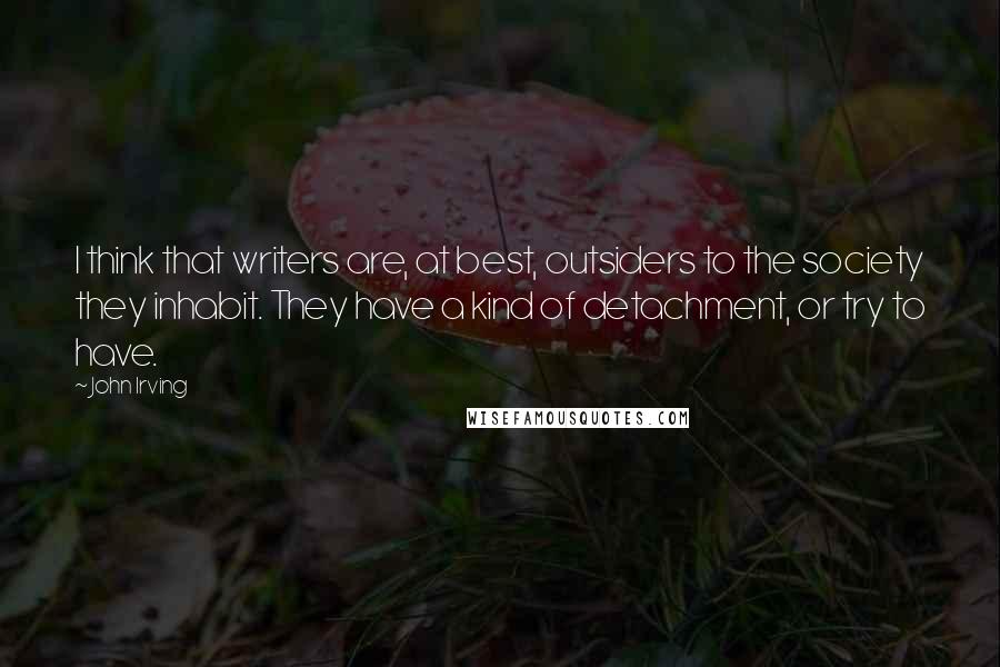 John Irving Quotes: I think that writers are, at best, outsiders to the society they inhabit. They have a kind of detachment, or try to have.