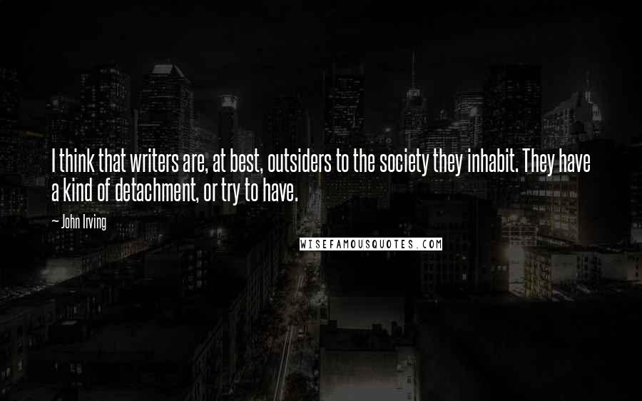 John Irving Quotes: I think that writers are, at best, outsiders to the society they inhabit. They have a kind of detachment, or try to have.