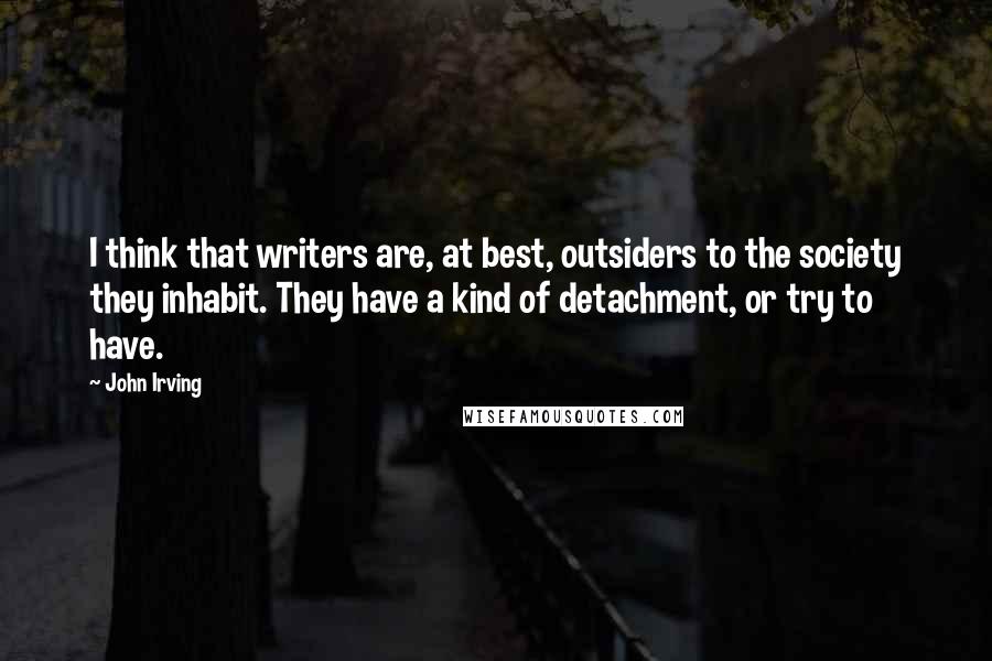 John Irving Quotes: I think that writers are, at best, outsiders to the society they inhabit. They have a kind of detachment, or try to have.