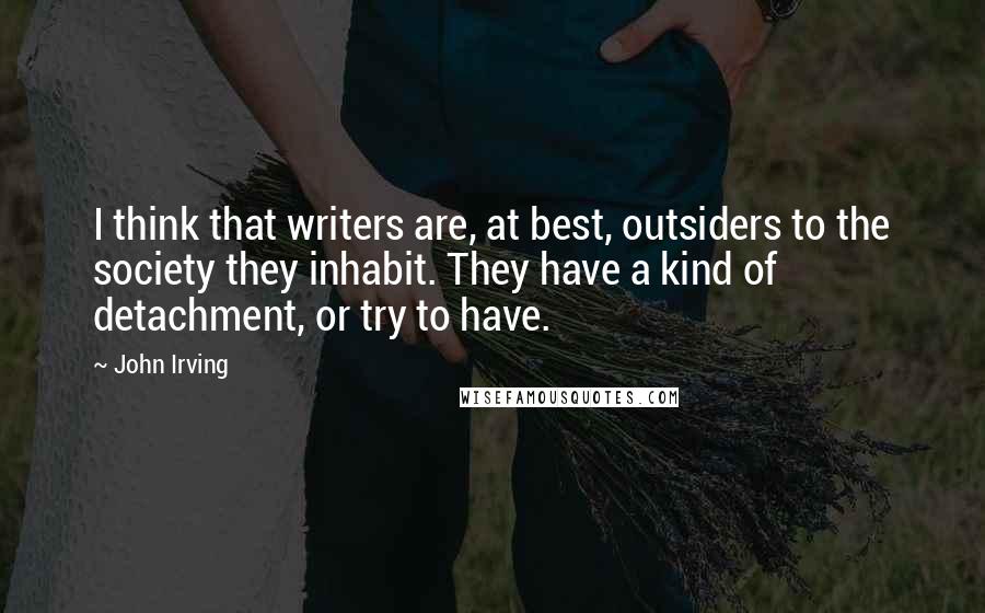 John Irving Quotes: I think that writers are, at best, outsiders to the society they inhabit. They have a kind of detachment, or try to have.