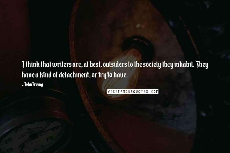 John Irving Quotes: I think that writers are, at best, outsiders to the society they inhabit. They have a kind of detachment, or try to have.