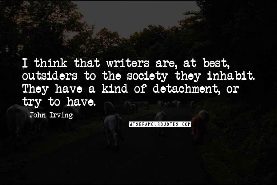 John Irving Quotes: I think that writers are, at best, outsiders to the society they inhabit. They have a kind of detachment, or try to have.