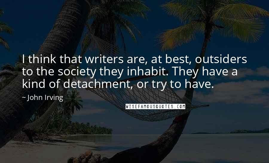 John Irving Quotes: I think that writers are, at best, outsiders to the society they inhabit. They have a kind of detachment, or try to have.