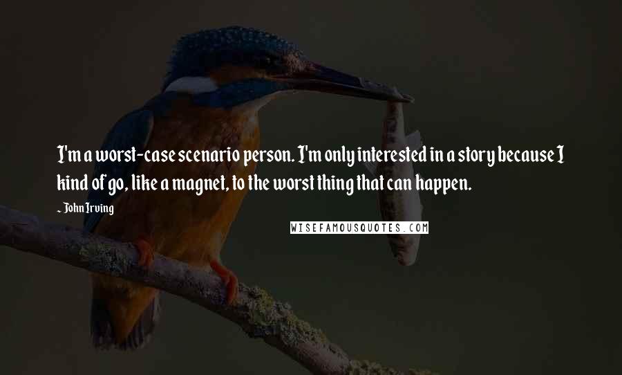 John Irving Quotes: I'm a worst-case scenario person. I'm only interested in a story because I kind of go, like a magnet, to the worst thing that can happen.