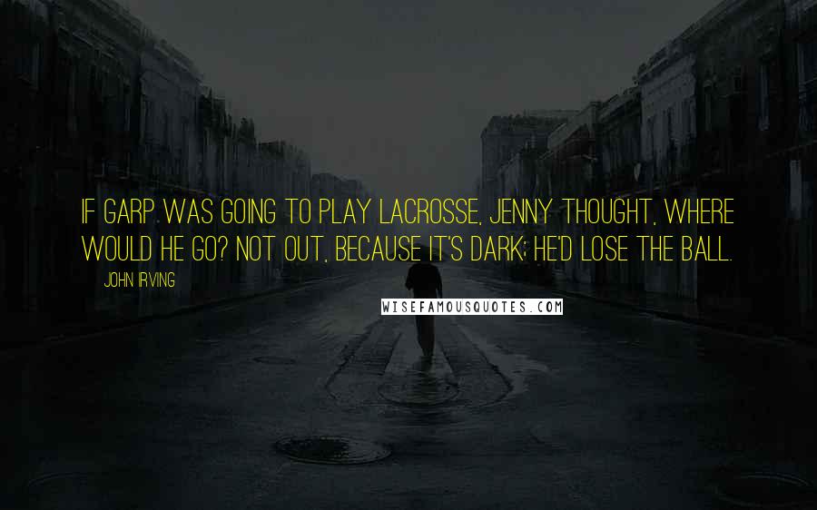 John Irving Quotes: If Garp was going to play lacrosse, Jenny thought, where would he go? Not out, because it's dark; he'd lose the ball.