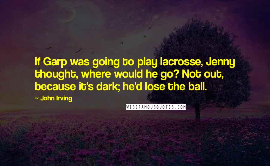 John Irving Quotes: If Garp was going to play lacrosse, Jenny thought, where would he go? Not out, because it's dark; he'd lose the ball.