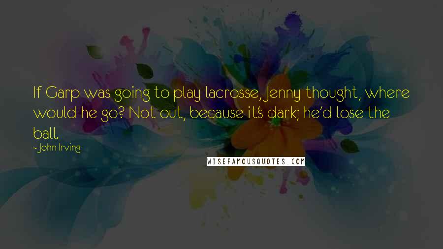 John Irving Quotes: If Garp was going to play lacrosse, Jenny thought, where would he go? Not out, because it's dark; he'd lose the ball.