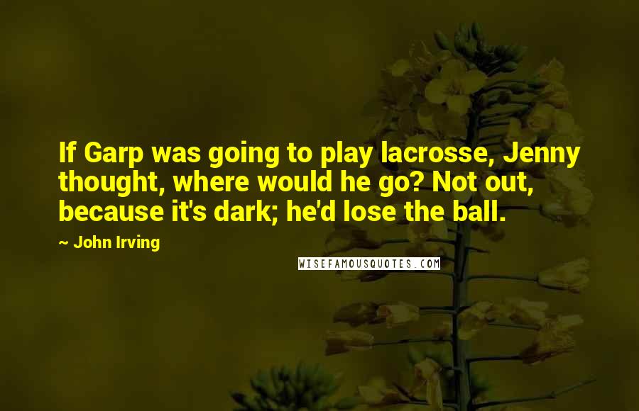 John Irving Quotes: If Garp was going to play lacrosse, Jenny thought, where would he go? Not out, because it's dark; he'd lose the ball.