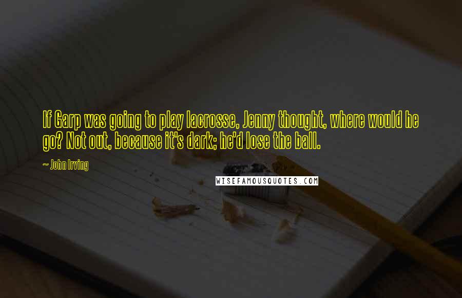 John Irving Quotes: If Garp was going to play lacrosse, Jenny thought, where would he go? Not out, because it's dark; he'd lose the ball.