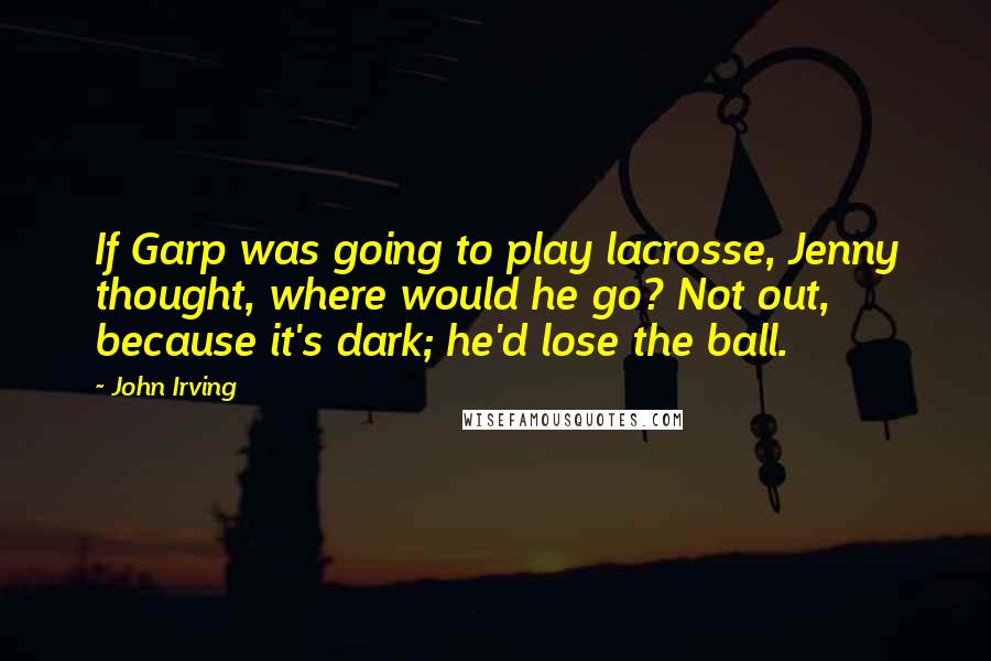 John Irving Quotes: If Garp was going to play lacrosse, Jenny thought, where would he go? Not out, because it's dark; he'd lose the ball.