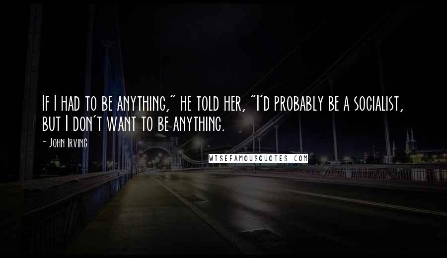 John Irving Quotes: If I had to be anything," he told her, "I'd probably be a socialist, but I don't want to be anything.