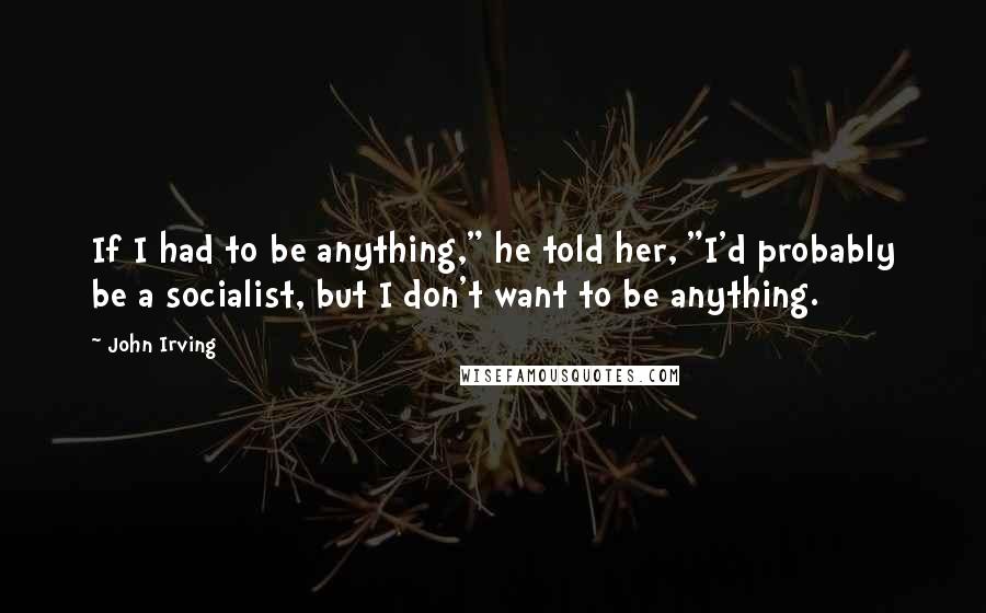 John Irving Quotes: If I had to be anything," he told her, "I'd probably be a socialist, but I don't want to be anything.