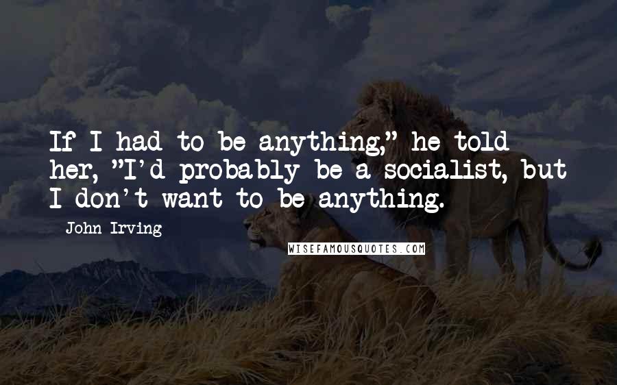 John Irving Quotes: If I had to be anything," he told her, "I'd probably be a socialist, but I don't want to be anything.