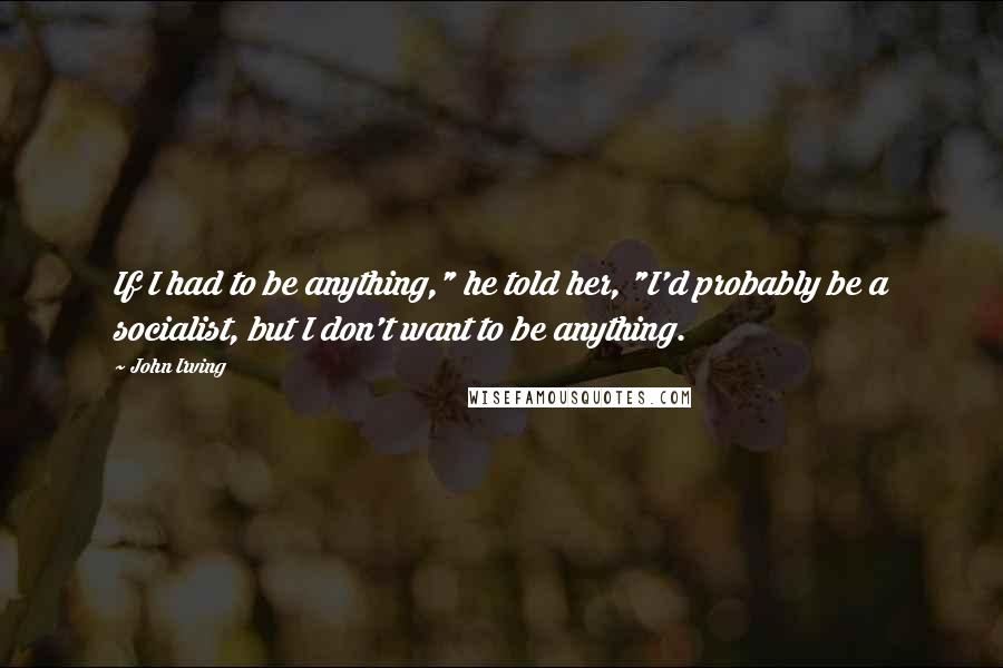 John Irving Quotes: If I had to be anything," he told her, "I'd probably be a socialist, but I don't want to be anything.