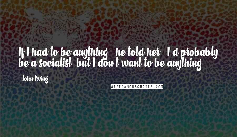John Irving Quotes: If I had to be anything," he told her, "I'd probably be a socialist, but I don't want to be anything.