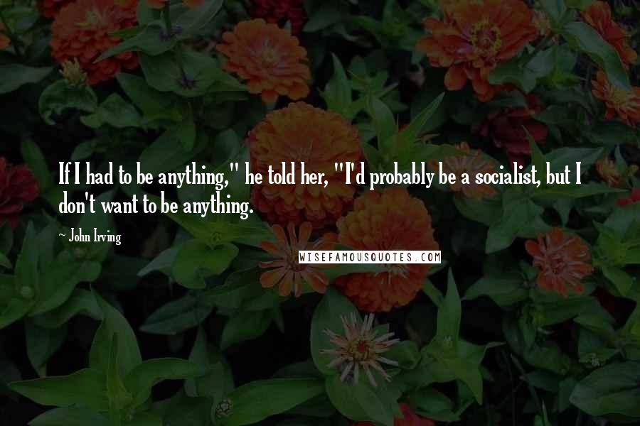 John Irving Quotes: If I had to be anything," he told her, "I'd probably be a socialist, but I don't want to be anything.