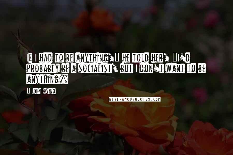 John Irving Quotes: If I had to be anything," he told her, "I'd probably be a socialist, but I don't want to be anything.