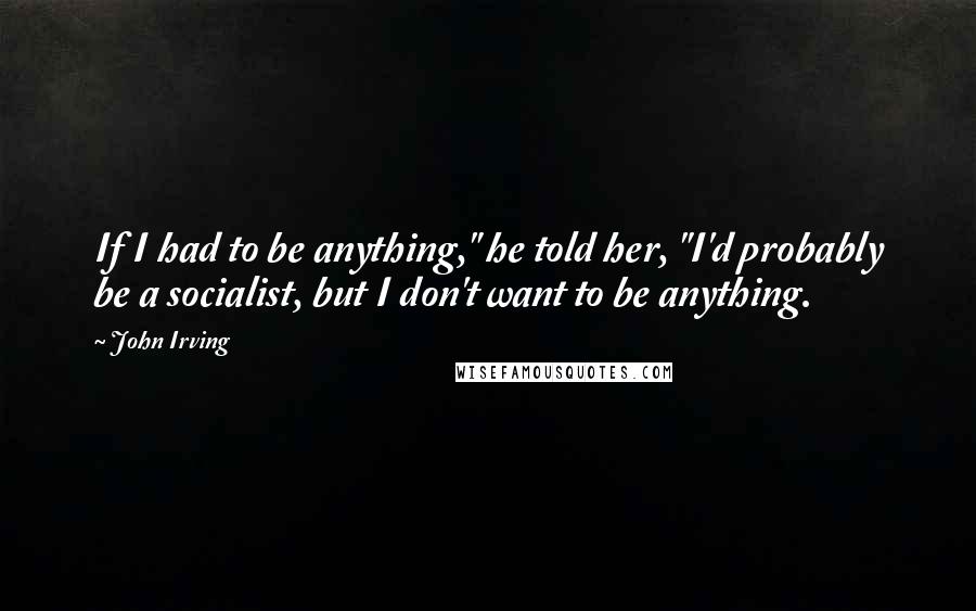 John Irving Quotes: If I had to be anything," he told her, "I'd probably be a socialist, but I don't want to be anything.