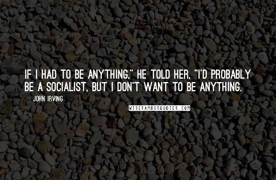 John Irving Quotes: If I had to be anything," he told her, "I'd probably be a socialist, but I don't want to be anything.