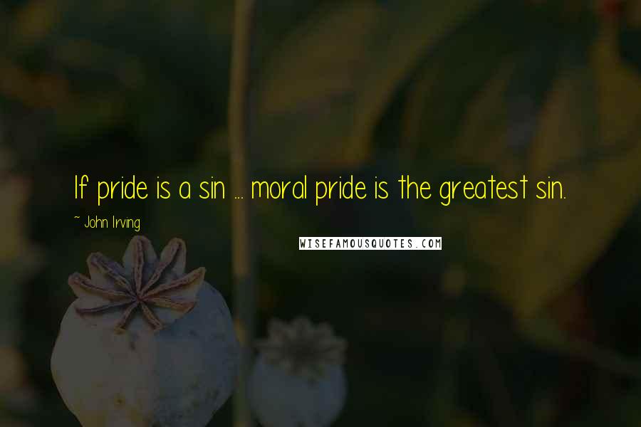 John Irving Quotes: If pride is a sin ... moral pride is the greatest sin.