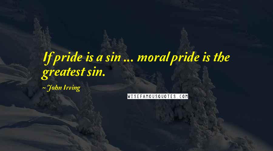 John Irving Quotes: If pride is a sin ... moral pride is the greatest sin.