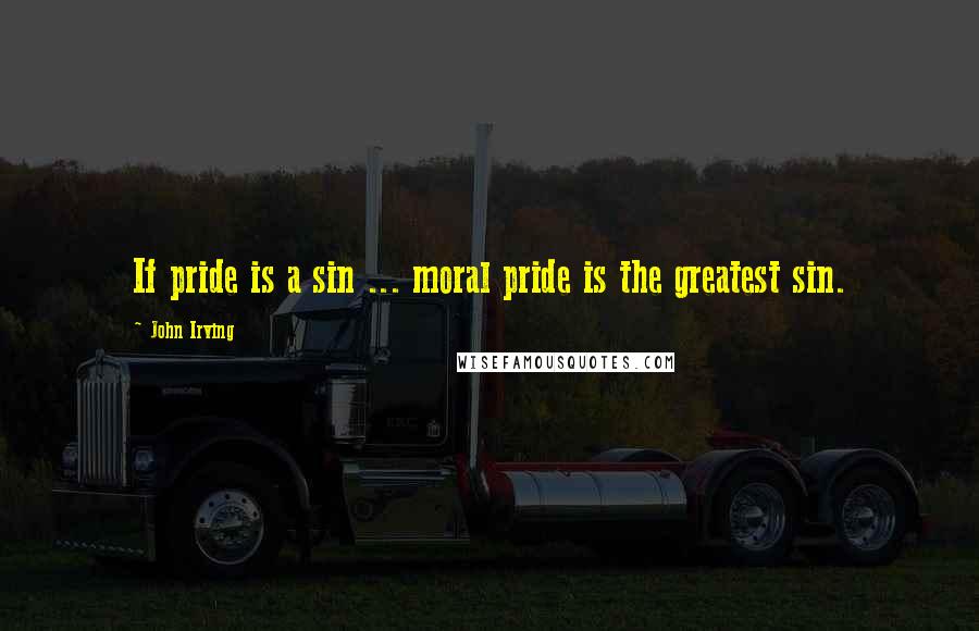 John Irving Quotes: If pride is a sin ... moral pride is the greatest sin.