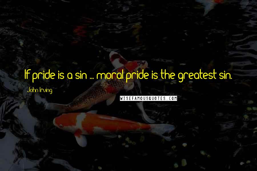 John Irving Quotes: If pride is a sin ... moral pride is the greatest sin.