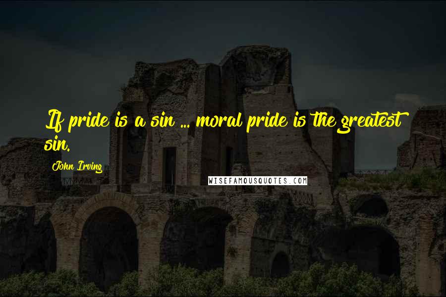 John Irving Quotes: If pride is a sin ... moral pride is the greatest sin.