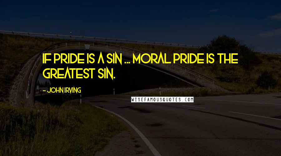 John Irving Quotes: If pride is a sin ... moral pride is the greatest sin.