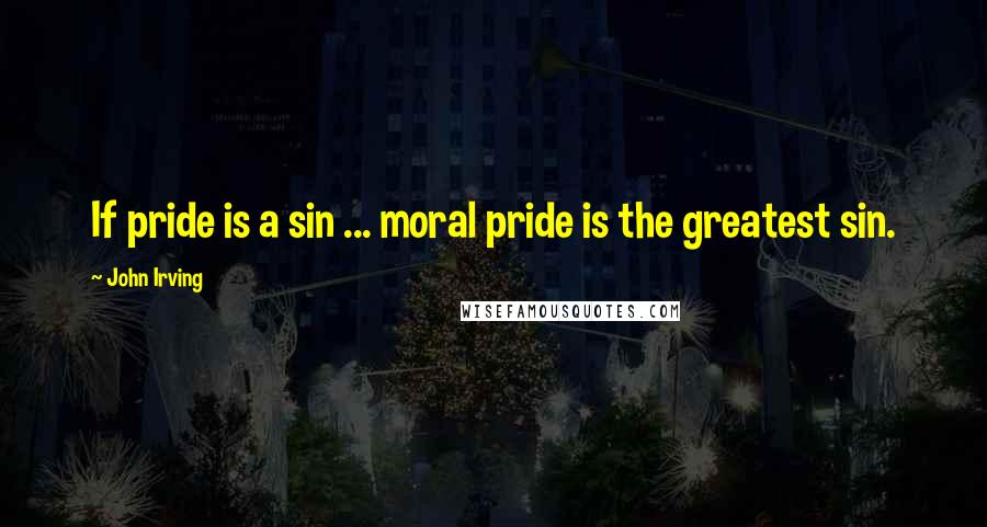 John Irving Quotes: If pride is a sin ... moral pride is the greatest sin.
